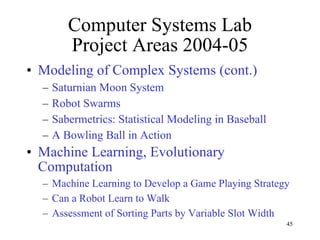 Computer Systems Lab Project Areas 2004-05 Modeling of Complex Systems (cont.) Saturnian Moon System Robot Swarms Sabermetrics: Statistical Modeling in Baseball A Bowling Ball in Action Machine Learning, Evolutionary Computation Machine Learning to Develop a Game Playing Strategy Can a Robot Learn to Walk Assessment of Sorting Parts by Variable Slot Width 