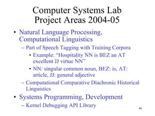 Computer Systems Lab Project Areas 2004-05 Natural Language Processing, Computational Linguistics Part of Speech Tagging with Training Corpora Example: “Hospitality NN is BEZ an AT excellent JJ virtue NN” NN: singular common noun, BEZ: is, AT: article, JJ: general adjective Computational Comparative Diachronic Historical Linguistics  Systems Programming, Development  Kernel Debugging API Library 