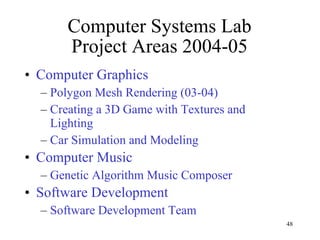 Computer Systems Lab Project Areas 2004-05 Computer Graphics Polygon Mesh Rendering (03-04) Creating a 3D Game with Textures and Lighting Car Simulation and Modeling Computer Music Genetic Algorithm Music Composer  Software Development Software Development Team 