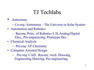 TJ Techlabs Astronomy Co-req: Astronomy - The Universe or Solar System  Automation and Robotics Recom: Princ. of Robotics I, II, Analog/Digital Elec., Pre-engineering, Prototype Dev.  Chemical Analysis Pre-req: AP Chemistry  Computer Assisted Design Pre-req: CAD,  Recom: Arch. Drawing, Engineering Drawing, Pre-engineering  