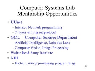 Computer Systems Lab Mentorship Opportunities UUnet Internet, Network programming 7 layers of Internet protocol GMU – Computer Science Department Artificial Intelligence, Robotics Labs Computer Vision, Image Processing Walter Reed Army Intstitute NIH Biotech, image processing programming 