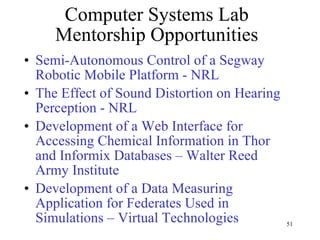 Computer Systems Lab Mentorship Opportunities Semi-Autonomous Control of a Segway Robotic Mobile Platform - NRL The Effect of Sound Distortion on Hearing Perception - NRL Development of a Web Interface for Accessing Chemical Information in Thor and Informix Databases – Walter Reed Army Institute Development of a Data Measuring Application for Federates Used in Simulations – Virtual Technologies 