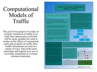 Computational Models of Traffic The goal of my project is to make an accurate simulation of traffic in an multi-lane intersection world that will be easily mutable for work in studies on the effects of construction work and accidents on traffic flow. Traffic Simulations are used in a variety of ways. One of the most prominent and original uses was to use traffic simulations to evaluate alternate treatments. 