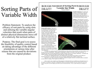 Sorting Parts of Variable Width Problem Statement. To analyze the efficacy of sort parts by using slots and utilizing the variable angular velocities that result when parts of distinct physical dimensions move off of a relatively flat inclined surface.  Purpose. The final goal is to assess the feasibility of quality control based on taking advantage of the different orientations at various time after release that are caused by deviations from the original product. 