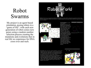 Robot Swarms My project is an agent based simulation, posing robots in a “game of life”, with each new generation of robot comes new genes using a random number selection process creating the mutations and evolutions that in real life we experience for DNA cross over and such. 