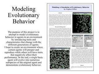 Modeling Evolutionary Behavior The purpose of this project is to attempt to model evolutionary behavior in agents in an environment by introducing traits and characteristics that change with the different generations of agents. I hope to create an environment where certain agents will prosper and reproduce while others will have traits that negatively affect their performance. In the end, a single basic agent will evolve into numerous subspecies of the original agent and demonstrate evolutionary behavior. 