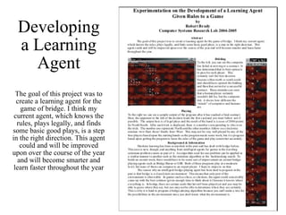 Developing a Learning Agent The goal of this project was to create a learning agent for the game of bridge. I think my current agent, which knows the rules, plays legally, and finds some basic good plays, is a step in the right direction. This agent could and will be improved upon over the course of the year and will become smarter and learn faster throughout the year 