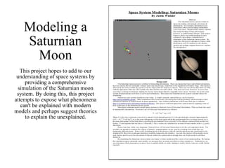 Modeling a Saturnian Moon This project hopes to add to our understanding of space systems by providing a comprehensive simulation of the Saturnian moon system. By doing this, this project attempts to expose what phenomena can't be explained with modern models and perhaps suggest theories to explain the unexplained. 
