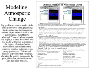 Modeling  Atmosperic Change My goal is to create a model of the atmosphere over time, predicting its strength given the increasing amount of pollution as well as the controversial but effective Montreal Protocol. Many projects are in place to save the ozone, and this model will assist in assessing the impact of anti-pollution movements and determine the longterm possible outcome given many parameters. This model features usercontrolled variables, allowing the user to manipulate the year, solar flux, and existence of anti-pollution projects. 