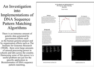 An Investigation into Implementations of DNA Sequence Pattern Matching Algorithms There is an immense amount of genetic data generated by government efforts such  as the human genome project and by organization efforts such as The Institute for Genomic Research (TIGR).  there exist large amounts of unused processing power in schools and labs across the country. Harnessing some of this power is a useful problem not just for the specific application in Bioinformatics of DNA sequence pattern matching. 