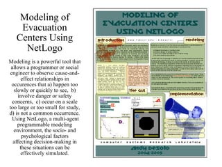 Modeling of Evacuation Centers Using NetLogo Modeling is a powerful tool that allows a programmer or social engineer to observe cause-and-effect relationships in occurences that a) happen too slowly or quickly to see,  b) involve danger or safety concerns,  c) occur on a scale too large or too small for study, d) is not a common occurrence.  Using NetLogo, a multi-agent programmable modeling environment, the socio- and psychological factors affecting decision-making in these situations can be effectively simulated. 
