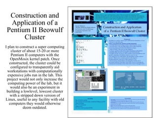 Construction and Application of a Pentium II Beowulf Cluster I plan to construct a super computing cluster of about 15-20 or more Pentium II computers with the OpenMosix kernel patch. Once constructed, the cluster could be configured to transparently aid workstations with computationally expensive jobs run in the lab. This project would not only increase the computing power of the lab, but it would also be an experiment in building a lowlevel, lowcost cluster with a stripped down version of Linux, useful to any facility with old computers they would otherwise deem outdated. 