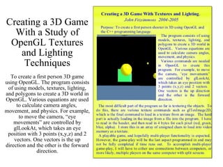 Creating a 3D Game With a Study of OpenGL Textures and Lighting Techniques To create a first person 3D game using OpenGL. The program consists of using models, textures, lighting, and polygons to create a 3D world in OpenGL. Various equations are used to calculate camera angles,  movement, and physics. For example, to move the camera, “eye movements” are controlled by glLookAt, which takes an eye position with 3 points (x,y,z) and 2 vectors. One vectors is the up direction and the other is the forward direction. 
