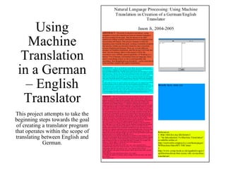 Using Machine Translation in a German – English Translator This project attempts to take the beginning steps towards the goal of creating a translator program that operates within the scope of translating between English and German. 