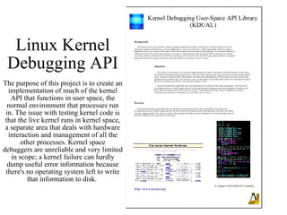 Linux Kernel Debugging API The purpose of this project is to create an implementation of much of the kernel API that functions in user space, the normal environment that processes run in. The issue with testing kernel code is that the live kernel runs in kernel space, a separate area that deals with hardware interaction and management of all the other processes. Kernel space debuggers are unreliable and very limited in scope; a kernel failure can hardly dump useful error information because there's no operating system left to write that information to disk.  