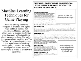 Machine Learning Techniques for Game Playing Machine learning allows the computer to create its own logical rules, and learn from its past experiences. Machine Learning allows an AI to increase its abilities over time, even without additional direct programmer input. My project hopes to develop a proficiency at Tic-Tac-Toe.  My project hopes to create a new algorithm for a relatively simple game, Tic-Tac-Toe. Ideally, this algorithm will be modified according to its results to create better algorithms. 