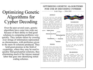 Optimizing Genetic Algorithms for Cypher Decoding Over the past several years, genetic algorithms have come into wide use because of their ability to find good solutions to computing problems very quickly. They imitate nature by crossing over strings of information represented as chromosomes, with preference given to the more fit solutions produced. They hold great promise in the field of cryptology, where they may be used to quickly find good partial solutions, thus eliminating much of the intense manual labor that goes into identifying initial coding schemes. 