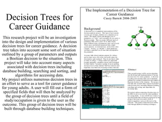 Decision Trees for Career Guidance This research project will be an investigation into the design and implementation of various decision trees for career guidance. A decision tree takes into account some sort of situation outlined by a group of parameters and outputs a Boolean decision to the situation. This project will take into account many aspects associated with decision trees including database building, searching and sorting, and algorithms for accessing data. My project utilizes numerous decision trees in an effort to serve as a tool for career guidance for young adults. A user will fill out a form of specified fields that will then be analyzed by the group of decision trees until a field of study/occupation is given to the user as the outcome. This group of decision trees will be built through database building techniques. 
