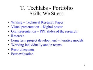 TJ Techlabs - Portfolio Skills We Stress Writing – Technical Research Paper Visual presentation – Digital poster Oral presentation – PPT slides of the research Research Long term project development – iterative models Working individually and in teams Record keeping Peer evaluation 