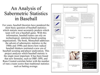 An Analysis of Sabermetric Statistics in Baseball For years, baseball theorists have pondered the most basic question of baseball statistics: which statistic most accurately predicts which team will win a baseball game. With this information, baseball teams can rely on technological, statistical-based scouting organizations. The book, Moneyball addresses the advent of sabermetric statistics in the 1980s and 1990s and shows how radical baseball thinkers instituted a new era of baseball scouting and player analyzation. This project analyzes which baseball statistic is the single most important. It has been found that new formulas, such as OBP, OPS, and Runs Created correlate better with the number of runs a team scores than traditional statistics such as batting average. 