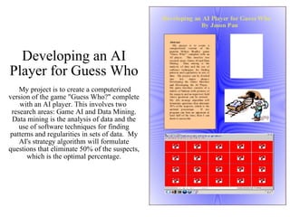 Developing an AI Player for Guess Who  My project is to create a computerized version of the game "Guess Who?" complete with an AI player. This involves two  research areas: Game AI and Data Mining. Data mining is the analysis of data and the use of software techniques for finding patterns and regularities in sets of data.  My AI's strategy algorithm will formulate questions that eliminate 50% of the suspects, which is the optimal percentage. 