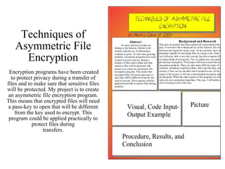 Techniques of Asymmetric File Encryption  Encryption programs have been created to protect privacy during a transfer of files and to make sure that sensitive files will be protected. My project is to create an asymmetric file encryption program. This means that encrypted files will need a pass-key to open that will be different from the key used to encrypt. This program could be applied practically to protect files during transfers. 