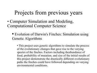 Projects from previous years Computer Simulation and Modeling, Computational Computer Science Evolution of Darwin's Finches: Simulation using Genetic Algorithms  This project uses genetic algorithms to simulate the process of the evolutionary changes that gave rise to the varying species of the finches. Factors including theabundance of food, probability of mutation, and size of the initial results of this project demonstrate the drastically different evolutionary paths the finches could have followed depending on varying  environmental   conditions. 