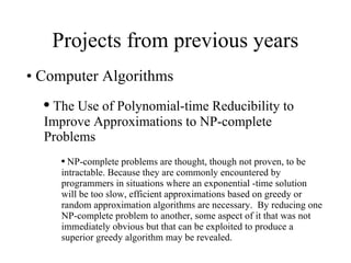 Projects from previous years Computer Algorithms The Use of Polynomial-time Reducibility to Improve Approximations to NP-complete Problems NP-complete problems are thought, though not proven, to be intractable. Because they are commonly encountered by programmers in situations where an exponential -time solution will be too slow, efficient approximations based on greedy or random approximation algorithms are necessary.  By reducing one NP-complete problem to another, some aspect of it that was not immediately obvious but that can be exploited to produce a superior greedy algorithm may be revealed. 