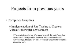 Projects from previous years Computer Graphics Implementation of Ray Tracing to Create a Virtual Underwater Environment The realistic rendering of a scene beneath the water's surface allows users to experience and learn about the underwater surroundings. Students are able to "travel" underwater with this education tool. 
