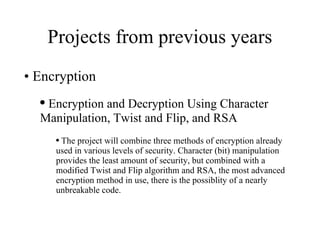 Projects from previous years Encryption Encryption and Decryption Using Character Manipulation, Twist and Flip, and RSA  The project will combine three methods of encryption already used in various levels of security. Character (bit) manipulation provides the least amount of security, but combined with a modified Twist and Flip algorithm and RSA, the most advanced  encryption method in use, there is the possiblity of a nearly unbreakable code. 