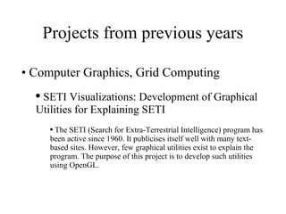 Projects from previous years Computer Graphics, Grid Computing SETI Visualizations: Development of Graphical Utilities for Explaining SETI  The SETI (Search for Extra-Terrestrial Intelligence) program has been active since 1960. It publicises itself well with many text-based sites. However, few graphical utilities exist to explain the program. The purpose of this project is to develop such utilities using OpenGL. 