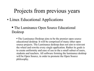 Projects from previous years Linux Educational Applications The Luminance Open Source Educational Desktop The Luminance Desktop aims to be the premier open source educational desktop. It will be comprised of many other open source projects. The Luminance desktop does not aim to reinvent the wheel and rewrite every single application. Rather its goals is to create uniformity and ease of use to the a small subset of users, students and teachers. All software forming the luminance desktop will be Open Source, in order to promote the Open Source philosophy.  