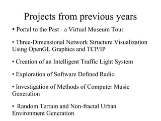 Projects from previous years Portal to the Past - a Virtual Museum Tour  Three-Dimensional Network Structure Visualization Using OpenGL Graphics and TCP/IP  Creation of an Intelligent Traffic Light System Exploration of Software Defined Radio Investigation of Methods of Computer Music Generation Random Terrain and Non-fractal Urban Environment Generation  
