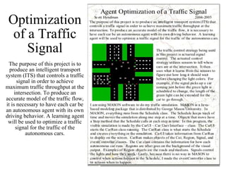 Optimization of a Traffic Signal The purpose of this project is to produce an intelligent transport system (ITS) that controls a traffic signal in order to achieve maximum traffic throughput at the intersection. To produce an accurate model of the traffic flow, it is necessary to have each car be an autonomous agent with its own driving behavior. A learning agent will be used to optimize a traffic signal for the traffic of the autonomous cars. 