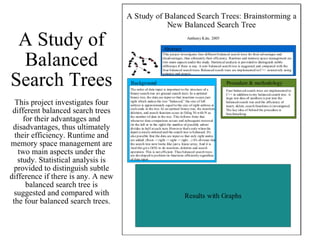 A Study of Balanced Search Trees This project investigates four different balanced search trees for their advantages and disadvantages, thus ultimately their efficiency. Runtime and memory space management are two main aspects under the study. Statistical analysis is provided to distinguish subtle difference if there is any. A new balanced search tree is suggested and compared with the four balanced search trees. 