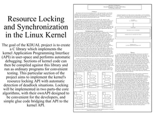 Resource Locking and Synchronization in the Linux Kernel The goal of the KDUAL project is to create a C library which implements the kernel Application Programming Interface (API) in user-space and performs automatic debugging. Sections of kernel code can then be compiled against this library and run as ordinary programs for convenient testing. This particular section of the project aims to implement the kernel's resource locking API with automatic detection of deadlock situations. Locking will be implemented in two parts-the core algorithms, with their ownAPI designed to be convenient for the developers, and simple glue code bridging that API to the kernel API. 