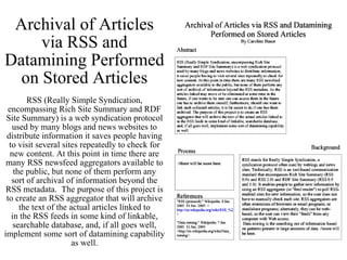 Archival of Articles via RSS and Datamining Performed on Stored Articles RSS (Really Simple Syndication, encompassing Rich Site Summary and RDF Site Summary) is a web syndication protocol used by many blogs and news websites to distribute information it saves people having to visit several sites repeatedly to check for new content. At this point in time there are many RSS newsfeed aggregators available to the public, but none of them perform any sort of archival of information beyond the RSS metadata.  The purpose of this project is to create an RSS aggregator that will archive the text of the actual articles linked to in the RSS feeds in some kind of linkable, searchable database, and, if all goes well, implement some sort of datamining capability as well. 