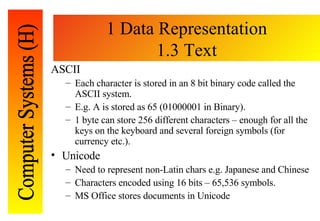 1 Data Representation 1.3 Text <ul><li>ASCII </li></ul><ul><ul><li>Each character is stored in an 8 bit binary code called...