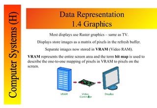 Data Representation 1.4 Graphics Most displays use Raster graphics – same as TV. Displays store images as a matrix of pixe...