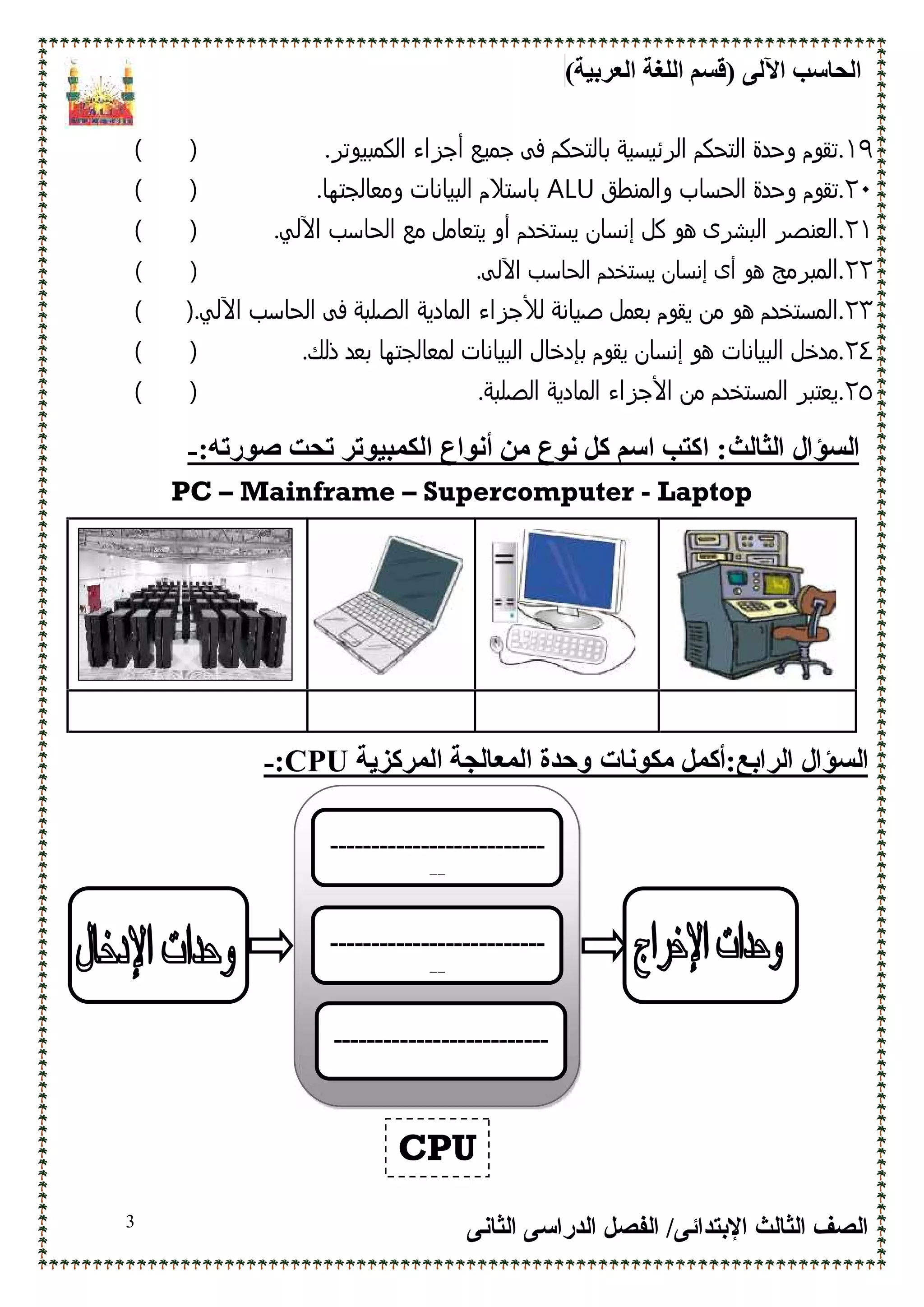 (‫اﻟﻌﺮﺑﯿﺔ‬ ‫اﻟﻠﻐﺔ‬ ‫)ﻗﺴﻢ‬ ‫اﻵﻟﻰ‬ ‫اﻟﺤﺎﺳﺐ‬
‫اﻹﺑﺘﺪاﺋﻰ‬ ‫اﻟﺜﺎﻟﺚ‬ ‫اﻟﺼﻒ‬/‫اﻟﺪراﺳﻰ‬ ‫اﻟﻔﺼﻞ‬‫اﻟﺜﺎﻧﻰ‬3
١٩..‫اﻟﻛﻣﺑﻳوﺗﺮ‬ ‫أﺟﺰاء‬ ‫ﺟﻣﻳﻊ‬ ‫ﻓﻰ‬ ‫ﺑﺎﻟﺗﺣﻛم‬ ‫اﻟﺮﺋﻳﺳﻳﺔ‬ ‫اﻟﺗﺣﻛم‬ ‫وﺣدة‬ ‫ﺗﻘوم‬)(
٢٠.‫واﻟﻣﻧطق‬ ‫اﻟﺣﺳﺎب‬ ‫وﺣدة‬ ‫ﺗﻘوم‬ALU.‫وﻣﻌﺎﻟﺟﺗﮫﺎ‬ ‫اﻟﺑﻳﺎﻧﺎت‬ ‫ﺑﺎﺳﺗﻼم‬)(
٢١.‫اﻟﺑﺷﺮى‬ ‫اﻟﻌﻧﺻﺮ‬‫ھ‬‫و‬‫إﻧﺳﺎن‬ ‫ﻛل‬‫ﻣﻊ‬ ‫ﻳﺗﻌﺎﻣل‬ ‫أو‬ ‫ﻳﺳﺗﺧدم‬‫اﻵ‬ ‫اﻟﺣﺎﺳب‬.‫ﻟﻲ‬)(
٢٢.‫اﻟﻣﺑﺮﻣﺞ‬‫اﻵ‬ ‫اﻟﺣﺎﺳب‬ ‫ﻳﺳﺗﺧدم‬ ‫إﻧﺳﺎن‬ ‫أى‬ ‫ھو‬‫ﻟﻰ‬.)(
٢٣.‫اﻟ‬‫ﺻﻳﺎﻧﺔ‬ ‫ﺑﻌﻣل‬ ‫ﻳﻘوم‬ ‫ﻣن‬ ‫ھو‬ ‫ﻣﺳﺗﺧدم‬‫ﻟﻸﺟﺰاء‬‫اﻵ‬ ‫اﻟﺣﺎﺳب‬ ‫ﻓﻰ‬ ‫اﻟﺻﻠﺑﺔ‬ ‫اﻟﻣﺎدﻳﺔ‬.‫ﻟﻲ‬)(
٢٤.‫اﻟﺑﻳﺎﻧﺎت‬ ‫ﻣدﺧل‬.‫ذﻟك‬ ‫ﺑﻌد‬ ‫ﻟﻣﻌﺎﻟﺟﺗﮫﺎ‬ ‫اﻟﺑﻳﺎﻧﺎت‬ ‫ﺑﺈدﺧﺎل‬ ‫ﻳﻘوم‬ ‫إﻧﺳﺎن‬ ‫ھو‬)(
٢٥.‫اﻷﺟﺰاء‬ ‫ﻣن‬ ‫اﻟﻣﺳﺗﺧدم‬ ‫ﻳﻌﺗﺑﺮ‬.‫اﻟﺻﻠﺑﺔ‬ ‫اﻟﻣﺎدﻳﺔ‬)(
‫اﻟﺴﺆال‬‫اﻟﺜﺎﻟﺚ‬:‫ا‬:‫ﺻﻮرﺗﮫ‬ ‫ﺗﺤﺖ‬ ‫اﻟﻜﻤﺒﯿﻮﺗﺮ‬ ‫أﻧﻮاع‬ ‫ﻣﻦ‬ ‫ﻧﻮع‬ ‫ﻛﻞ‬ ‫اﺳﻢ‬ ‫ﻛﺘﺐ‬-
PC – Mainframe – Supercomputer - Laptop
:‫اﻟﺮاﺑﻊ‬ ‫اﻟﺴﺆال‬‫أ‬‫ﻛﻤﻞ‬‫ﻣﻜﻮﻧﺎت‬‫اﻟﻤﺮﻛﺰﯾﺔ‬ ‫اﻟﻤﻌﺎﻟﺠﺔ‬ ‫وﺣﺪة‬CPU:-
--------------------------
--
--------------------------
--
--------------------------
CPU
 