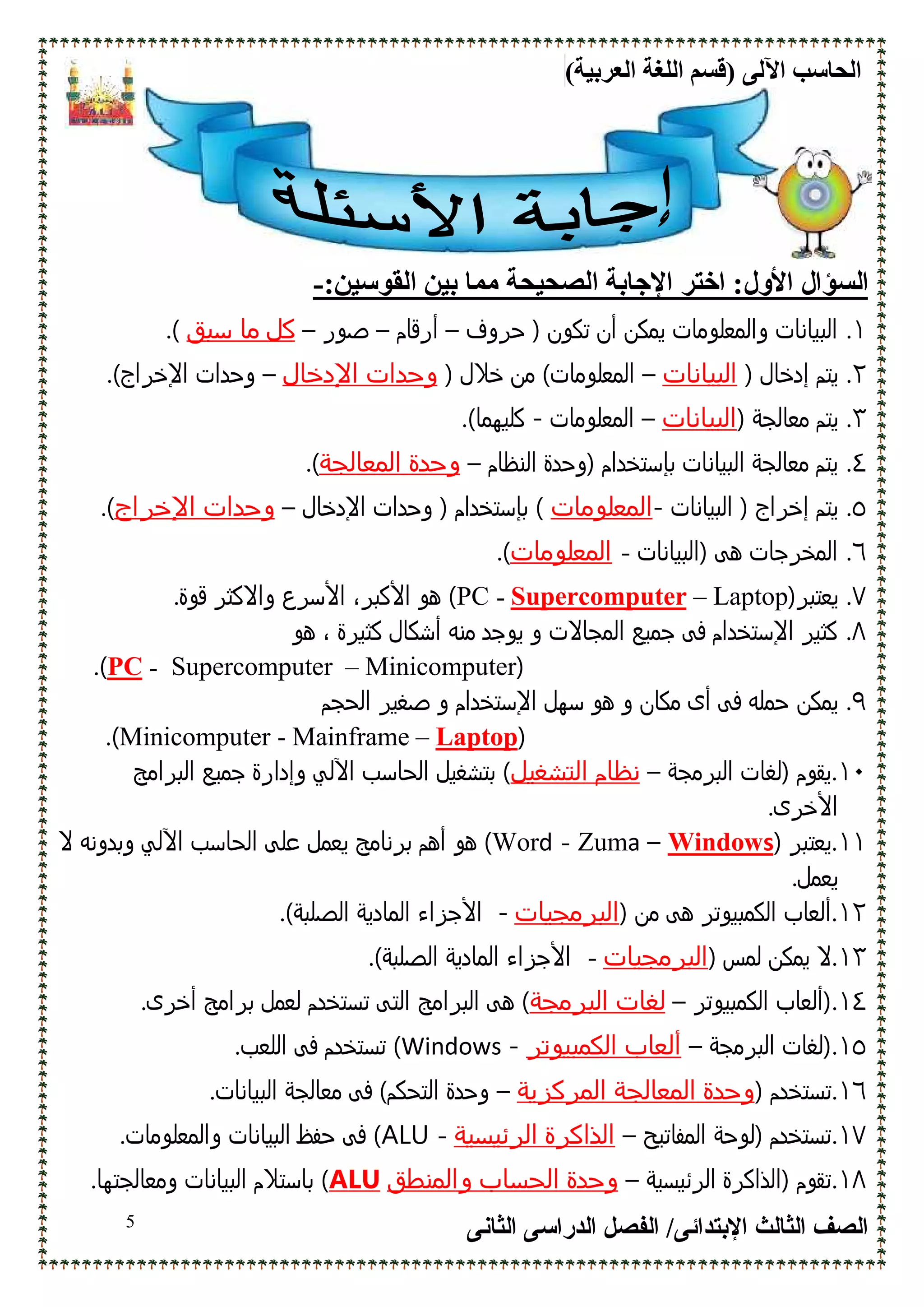 (‫اﻟﻌﺮﺑﯿﺔ‬ ‫اﻟﻠﻐﺔ‬ ‫)ﻗﺴﻢ‬ ‫اﻵﻟﻰ‬ ‫اﻟﺤﺎﺳﺐ‬
‫اﻹﺑﺘﺪاﺋﻰ‬ ‫اﻟﺜﺎﻟﺚ‬ ‫اﻟﺼﻒ‬/‫اﻟﺪراﺳﻰ‬ ‫اﻟﻔﺼﻞ‬‫اﻟﺜﺎﻧﻰ‬5
‫ا‬ ‫اﺧﺘﺮ‬ :‫اﻷول‬ ‫اﻟﺴﺆال‬:‫اﻟﻘﻮﺳﯿﻦ‬ ‫ﺑﯿﻦ‬ ‫ﻣﻤﺎ‬ ‫اﻟﺼﺤﯿﺤﺔ‬ ‫ﻹﺟﺎﺑﺔ‬-
١.‫ﺣﺮوف‬ ) ‫ﺗﻛون‬ ‫أن‬ ‫ﻳﻣﻛن‬ ‫واﻟﻣﻌﻠوﻣﺎت‬ ‫اﻟﺑﻳﺎﻧﺎت‬–‫أرﻗﺎم‬–‫ﺻور‬–‫ﺳﺑق‬ ‫ﻣﺎ‬ ‫ﻛل‬(.
٢.) ‫إدﺧﺎل‬ ‫ﻳﺗم‬‫اﻟﺑﻳﺎﻧﺎت‬–) ‫ﺧﻼل‬ ‫ﻣن‬ (‫اﻟﻣﻌﻠوﻣﺎت‬‫اﻹدﺧﺎل‬ ‫وﺣدات‬–.(‫اﻹﺧﺮاج‬ ‫وﺣدات‬
٣.) ‫ﻣﻌﺎﻟﺟﺔ‬ ‫ﻳﺗم‬‫اﻟﺑﻳﺎﻧﺎت‬–‫اﻟﻣﻌﻠوﻣﺎت‬-.(‫ﻛﻠﻳﮫﻣﺎ‬
٤.‫)وﺣد‬ ‫ﺑﺈﺳﺗﺧدام‬ ‫اﻟﺑﻳﺎﻧﺎت‬ ‫ﻣﻌﺎﻟﺟﺔ‬ ‫ﻳﺗم‬‫اﻟﻧظﺎم‬ ‫ة‬–‫اﻟﻣﻌﺎﻟﺟﺔ‬ ‫وﺣدة‬.(
٥.‫اﻟﺑﻳﺎﻧﺎت‬ ) ‫إﺧﺮاج‬ ‫ﻳﺗم‬-‫اﻟﻣﻌﻠوﻣﺎت‬‫اﻹدﺧﺎل‬ ‫وﺣدات‬ ) ‫ﺑﺈﺳﺗﺧدام‬ (–‫اﻹﺧراج‬ ‫وﺣدات‬.(
٦.‫)اﻟﺑﻳﺎﻧﺎت‬ ‫ھﻰ‬ ‫اﻟﻣﺧﺮﺟﺎت‬-‫اﻟﻣﻌﻠوﻣﺎت‬.(
٧.)‫ﻳﻌﺗﺑﺮ‬Laptop–Supercomputer-PC.‫ﻗوة‬ ‫واﻻﻛﺛﺮ‬ ‫اﻷﺳﺮع‬ ،‫اﻷﻛﺑﺮ‬ ‫ھو‬ (
٨.‫ھو‬ ، ‫ﻛﺛﻳﺮة‬ ‫أﺷﻛﺎل‬ ‫ﻣﻧﻪ‬ ‫ﻳوﺟد‬ ‫و‬ ‫اﻟﻣﺟﺎﻻت‬ ‫ﺟﻣﻳﻊ‬ ‫ﻓﻰ‬ ‫اﻹﺳﺗﺧدام‬ ‫ﻛﺛﻳﺮ‬
)Minicomputer–Supercomputer-PC.(
٩.‫ﻳﻣﻛ‬‫ن‬‫اﻟﺣﺟم‬ ‫ﺻﻐﻳﺮ‬ ‫و‬ ‫اﻹﺳﺗﺧدام‬ ‫ﺳﮫل‬ ‫ھو‬ ‫و‬ ‫ﻣﻛﺎن‬ ‫أى‬ ‫ﻓﻰ‬ ‫ﺣﻣﻠﻪ‬
)Laptop–Mainframe-Minicomputer.(
١٠.‫اﻟﺑﺮﻣﺟﺔ‬ ‫)ﻟﻐﺎت‬ ‫ﻳﻘوم‬–‫اﻟﺗﺷﻐﻳل‬ ‫ﻧظﺎم‬‫ﺟﻣﻳ‬ ‫وإدارة‬ ‫اﻵﻟﻲ‬ ‫اﻟﺣﺎﺳب‬ ‫ﺑﺗﺷﻐﻳل‬ (‫اﻟﺑﺮاﻣﺞ‬ ‫ﻊ‬
.‫اﻷﺧﺮى‬
١١.) ‫ﻳﻌﺗﺑﺮ‬sWindow–aZum-dWor‫ھو‬ (‫اﻵ‬ ‫اﻟﺣﺎﺳب‬ ‫ﻋﻠﻰ‬ ‫ﻳﻌﻣل‬ ‫ﺑﺮﻧﺎﻣﺞ‬ ‫أھم‬‫ﻻ‬ ‫وﺑدوﻧﻪ‬ ‫ﻟﻲ‬
.‫ﻳﻌﻣل‬
١٢.) ‫ﻣن‬ ‫ھﻰ‬ ‫اﻟﻛﻣﺑﻳوﺗﺮ‬ ‫أﻟﻌﺎب‬‫اﻟﺑرﻣﺟﻳﺎت‬-.(‫اﻟﺻﻠﺑﺔ‬ ‫اﻟﻣﺎدﻳﺔ‬ ‫اﻷﺟﺰاء‬
١٣.) ‫ﻟﻣس‬ ‫ﻳﻣﻛن‬ ‫ﻻ‬‫اﻟﺑرﻣﺟﻳﺎت‬-.(‫اﻟﺻﻠﺑﺔ‬ ‫اﻟﻣﺎدﻳﺔ‬ ‫اﻷﺟﺰاء‬
١٤.‫اﻟﻛﻣﺑﻳوﺗﺮ‬ ‫)أﻟﻌﺎب‬–‫اﻟﺑرﻣﺟﺔ‬ ‫ﻟﻐﺎت‬‫اﻟﺑﺮاﻣﺞ‬ ‫ھﻰ‬ (.‫أﺧﺮى‬ ‫ﺑﺮاﻣﺞ‬ ‫ﻟﻌﻣل‬ ‫ﺗﺳﺗﺧدم‬ ‫اﻟﺗﻰ‬
١٥.‫اﻟﺑﺮﻣﺟﺔ‬ ‫)ﻟﻐﺎت‬–‫اﻟﻛﻣﺑﻳوﺗر‬ ‫أﻟﻌﺎب‬-Windows.‫اﻟﻠﻌب‬ ‫ﻓﻰ‬ ‫ﺗﺳﺗﺧدم‬ (
١٦.) ‫ﺗﺳﺗﺧدم‬‫اﻟﻣرﻛزﻳﺔ‬ ‫اﻟﻣﻌﺎﻟﺟﺔ‬ ‫وﺣدة‬–.‫اﻟﺑﻳﺎﻧﺎت‬ ‫ﻣﻌﺎﻟﺟﺔ‬ ‫ﻓﻰ‬ (‫اﻟﺗﺣﻛم‬ ‫وﺣدة‬
١٧.‫اﻟﻣﻔﺎﺗﻳﺢ‬ ‫)ﻟوﺣﺔ‬ ‫ﺗﺳﺗﺧدم‬–‫اﻟرﺋﻳﺳﻳﺔ‬ ‫اﻟذاﻛرة‬-ALU.‫واﻟﻣﻌﻠوﻣﺎت‬ ‫اﻟﺑﻳﺎﻧﺎت‬ ‫ﺣﻔظ‬ ‫ﻓﻰ‬ (
١٨.‫اﻟﺮﺋﻳﺳﻳﺔ‬ ‫)اﻟذاﻛﺮة‬ ‫ﺗﻘوم‬–‫واﻟﻣﻧطق‬ ‫اﻟﺣﺳﺎب‬ ‫وﺣدة‬ALU.‫وﻣﻌﺎﻟﺟﺗﮫﺎ‬ ‫اﻟﺑﻳﺎﻧﺎت‬ ‫ﺑﺎﺳﺗﻼم‬ (
 