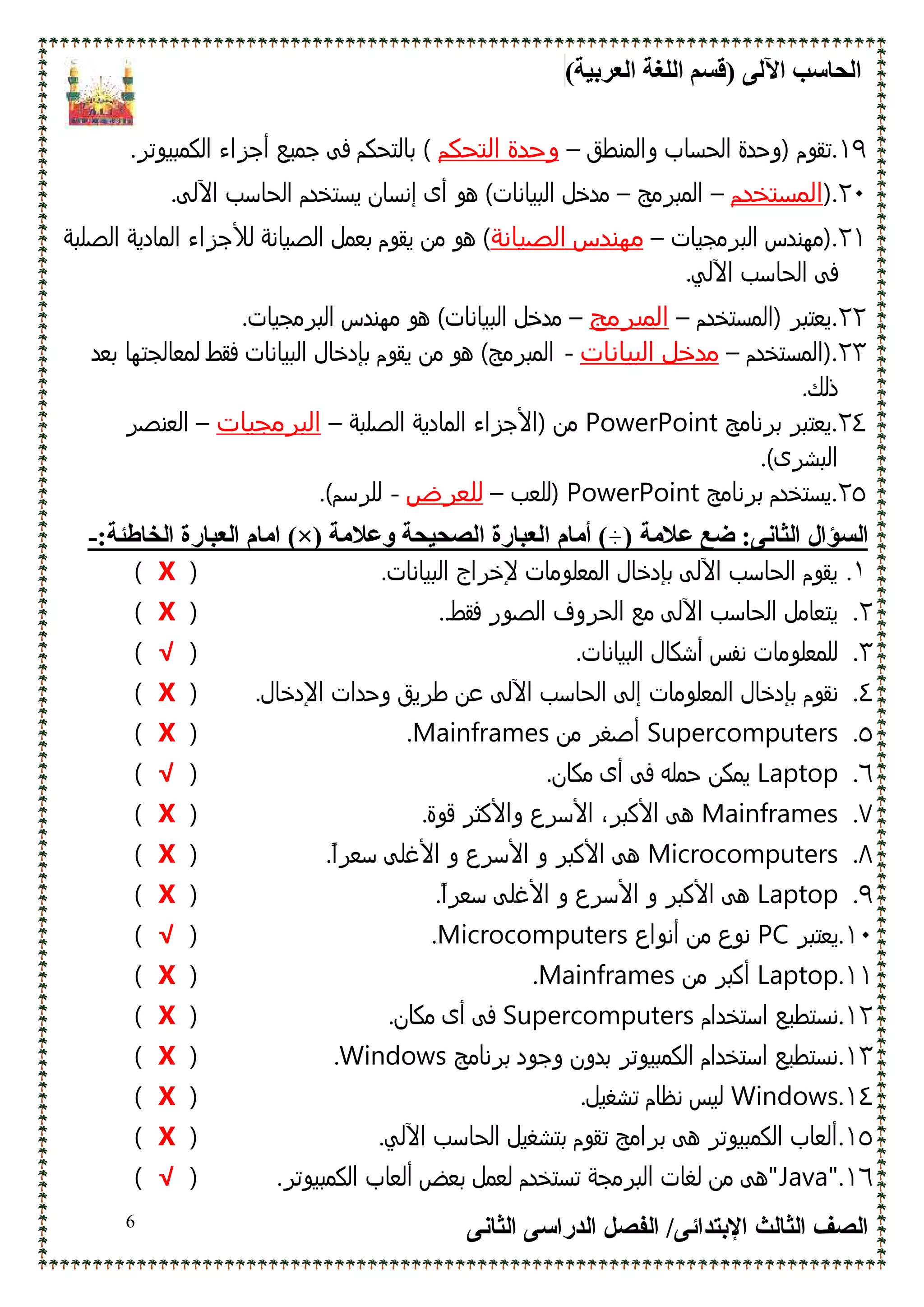 (‫اﻟﻌﺮﺑﯿﺔ‬ ‫اﻟﻠﻐﺔ‬ ‫)ﻗﺴﻢ‬ ‫اﻵﻟﻰ‬ ‫اﻟﺤﺎﺳﺐ‬
‫اﻹﺑﺘﺪاﺋﻰ‬ ‫اﻟﺜﺎﻟﺚ‬ ‫اﻟﺼﻒ‬/‫اﻟﺪراﺳﻰ‬ ‫اﻟﻔﺼﻞ‬‫اﻟﺜﺎﻧﻰ‬6
١٩.‫ﺗﻘوم‬‫واﻟﻣﻧطق‬ ‫اﻟﺣﺳﺎب‬ ‫)وﺣدة‬–‫اﻟﺗﺣﻛم‬ ‫وﺣدة‬.‫اﻟﻛﻣﺑﻳوﺗﺮ‬ ‫أﺟﺰاء‬ ‫ﺟﻣﻳﻊ‬ ‫ﻓﻰ‬ ‫ﺑﺎﻟﺗﺣﻛم‬ (
٢٠.)‫اﻟﻣﺳﺗﺧدم‬–‫اﻟﻣﺑﺮﻣﺞ‬–‫ھو‬ (‫اﻟﺑﻳﺎﻧﺎت‬ ‫ﻣدﺧل‬‫اﻵ‬ ‫اﻟﺣﺎﺳب‬ ‫ﻳﺳﺗﺧدم‬ ‫إﻧﺳﺎن‬ ‫أى‬.‫ﻟﻰ‬
٢١.‫اﻟﺑﺮﻣﺟﻳﺎت‬ ‫)ﻣﮫﻧدس‬–‫اﻟﺻﻳﺎﻧﺔ‬ ‫ﻣﮫﻧدس‬‫اﻟﺻﻳﺎﻧﺔ‬ ‫ﺑﻌﻣل‬ ‫ﻳﻘوم‬ ‫ﻣن‬ ‫ھو‬ (‫ﻟﻸﺟ‬‫اﻟﺻﻠﺑﺔ‬ ‫اﻟﻣﺎدﻳﺔ‬ ‫ﺰاء‬
‫اﻵ‬ ‫اﻟﺣﺎﺳب‬ ‫ﻓﻰ‬.‫ﻟﻲ‬
٢٢.‫)اﻟﻣﺳﺗﺧدم‬ ‫ﻳﻌﺗﺑﺮ‬–‫اﻟﻣﺑرﻣﺞ‬–.‫اﻟﺑﺮﻣﺟﻳﺎت‬ ‫ﻣﮫﻧدس‬ ‫ھو‬ (‫اﻟﺑﻳﺎﻧﺎت‬ ‫ﻣدﺧل‬
٢٣.‫)اﻟﻣﺳﺗﺧدم‬–‫اﻟﺑﻳﺎﻧﺎت‬ ‫ﻣدﺧل‬-‫ﺑﻌد‬ ‫ﻟﻣﻌﺎﻟﺟﺗﮫﺎ‬ ‫ﻓﻘط‬ ‫اﻟﺑﻳﺎﻧﺎت‬ ‫ﺑﺈدﺧﺎل‬ ‫ﻳﻘوم‬ ‫ﻣن‬ ‫ھو‬ (‫اﻟﻣﺑﺮﻣﺞ‬
.‫ذﻟك‬
٢٤.‫ﺑﺮﻧﺎﻣﺞ‬ ‫ﻳﻌﺗﺑﺮ‬PowerPoint‫اﻟﺻﻠﺑﺔ‬ ‫اﻟﻣﺎدﻳﺔ‬ ‫)اﻷﺟﺰاء‬ ‫ﻣن‬–‫اﻟﺑرﻣﺟﻳﺎت‬–‫ا‬‫ﻟﻌﻧﺻﺮ‬
.(‫اﻟﺑﺷﺮى‬
٢٥.‫ﺑﺮﻧﺎﻣﺞ‬ ‫ﻳﺳﺗﺧدم‬PowerPoint‫)ﻟﻠﻌب‬–‫ﻟﻠﻌرض‬-.(‫ﻟﻠﺮﺳم‬
:‫اﻟﺜﺎﻧﻰ‬ ‫اﻟﺴﺆال‬) ‫ﻋﻼﻣﺔ‬ ‫ﺿﻊ‬‫أﻣﺎ‬ (‫م‬‫وﻋﻼﻣﺔ‬ ‫اﻟﺼﺤﯿﺤﺔ‬ ‫اﻟﻌﺒﺎرة‬(×)‫اﻟﺨﺎطﺌﺔ‬ ‫اﻟﻌﺒﺎرة‬ ‫اﻣﺎم‬:-
١..‫اﻟﺑﻳﺎﻧﺎت‬ ‫ﻹﺧﺮاج‬ ‫اﻟﻣﻌﻠوﻣﺎت‬ ‫ﺑﺈدﺧﺎل‬ ‫اﻵﻟﻰ‬ ‫اﻟﺣﺎﺳب‬ ‫ﻳﻘوم‬)X(
٢..‫ﻓﻘط‬ ‫اﻟﺻور‬ ‫اﻟﺣﺮوف‬ ‫ﻣﻊ‬ ‫اﻵﻟﻰ‬ ‫اﻟﺣﺎﺳب‬ ‫ﻳﺗﻌﺎﻣل‬.)X(
٣..‫اﻟﺑﻳﺎﻧﺎت‬ ‫أﺷﻛﺎل‬ ‫ﻧﻔس‬ ‫ﻟﻠﻣﻌﻠوﻣﺎت‬)√(
٤.‫اﻟﻣﻌﻠوﻣﺎت‬ ‫ﺑﺈدﺧﺎل‬ ‫ﻧﻘوم‬‫اﻵﻟﻰ‬ ‫اﻟﺣﺎﺳب‬ ‫إﻟﻰ‬.‫اﻹدﺧﺎل‬ ‫وﺣدات‬ ‫طﺮﻳق‬ ‫ﻋن‬)X(
٥.Supercomputers‫ﻣن‬ ‫أﺻﻐﺮ‬Mainframes.)X(
٦.Laptop‫ﻳﻣﻛ‬‫ن‬.‫ﻣﻛﺎن‬ ‫أى‬ ‫ﻓﻰ‬ ‫ﺣﻣﻠﻪ‬)√(
٧.Mainframes.‫ﻗوة‬ ‫واﻷﻛﺛﺮ‬ ‫اﻷﺳﺮع‬ ،‫اﻷﻛﺑﺮ‬ ‫ھﻰ‬)X(
٨.Microcomputers.ً‫ا‬‫ﺳﻌﺮ‬ ‫اﻷﻏﻠﻰ‬ ‫و‬ ‫اﻷﺳﺮع‬ ‫و‬ ‫اﻷﻛﺑﺮ‬ ‫ھﻰ‬)X(
٩.Laptop.ً‫ا‬‫ﺳﻌﺮ‬ ‫اﻷﻏﻠﻰ‬ ‫و‬ ‫اﻷﺳﺮع‬ ‫و‬ ‫اﻷﻛﺑﺮ‬ ‫ھﻰ‬)X(
١٠.‫ﻳﻌﺗﺑﺮ‬PC‫أﻧواع‬ ‫ﻣن‬ ‫ﻧوع‬Microcomputers.)√(
١١.Laptop‫ﻣن‬ ‫أﻛﺑﺮ‬Mainframes.)X(
١٢.‫اﺳﺗﺧدام‬ ‫ﻧﺳﺗطﻳﻊ‬Supercomputers.‫ﻣﻛﺎن‬ ‫أى‬ ‫ﻓﻰ‬)X(
١٣.‫ﺑﺮﻧﺎﻣﺞ‬ ‫وﺟود‬ ‫ﺑدون‬ ‫اﻟﻛﻣﺑﻳوﺗﺮ‬ ‫اﺳﺗﺧدام‬ ‫ﻧﺳﺗطﻳﻊ‬Windows.)X(
١٤.Windows.‫ﺗﺷﻐﻳل‬ ‫ﻧظﺎم‬ ‫ﻟﻳس‬)X(
١٥..‫اﻵﻟﻲ‬ ‫اﻟﺣﺎﺳب‬ ‫ﺑﺗﺷﻐﻳل‬ ‫ﺗﻘوم‬ ‫ﺑﺮاﻣﺞ‬ ‫ھﻰ‬ ‫اﻟﻛﻣﺑﻳوﺗﺮ‬ ‫أﻟﻌﺎب‬)X(
١٦."Java.‫اﻟﻛﻣﺑﻳوﺗﺮ‬ ‫أﻟﻌﺎب‬ ‫ﺑﻌض‬ ‫ﻟﻌﻣل‬ ‫ﺗﺳﺗﺧدم‬ ‫اﻟﺑﺮﻣﺟﺔ‬ ‫ﻟﻐﺎت‬ ‫ﻣن‬ ‫"ھﻰ‬)√(
 