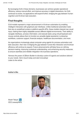 By leveraging CUA in these domains, businesses can achieve greater operational
efficiency, reduce manual effort, and improve accuracy in digital interactions. As CUA
continues to evolve, its applications will expand further, bridging the gap between human
cognition and AI-driven task execution.
Final thoughts
CUA models represent a major advancement in AI-driven automation by enabling
intelligent interaction with graphical user interfaces. Unlike traditional automation tools
that rely on predefined scripts or platform-specific APIs, these models interpret raw visual
input, making them highly adaptable across different digital environments. Their ability to
navigate interfaces, process information, and execute tasks using virtual keyboard and
mouse controls allows them to function as versatile digital assistants in enterprise
workflows, customer support, financial analysis, healthcare documentation, and more.
As organizations increasingly adopt computer-using agents for process automation and
task execution, their role in bridging the gap between human-like interaction and AI-driven
efficiency will continue to expand. Future advancements will likely focus on refining
decision-making, improving contextual understanding, and enhancing security measures
to ensure seamless and reliable integration into business operations.
Harness the power of ZBrain Builder to develop custom AI agents and solutions tailored
to your needs. Get in touch today and start innovating!
Listen to the article
Author’s Bio
Akash Takyar
CEO LeewayHertz
2/21/25, 11:37 AM AI in Procure-to-Pay: Scope, Integration, Use Cases, Challenges and Trends
https://zbrain.ai/cua-models/ 10/11
 