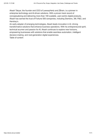 Akash Takyar, the founder and CEO of LeewayHertz and ZBrain, is a pioneer in
enterprise technology and AI-driven solutions. With a proven track record of
conceptualizing and delivering more than 100 scalable, user-centric digital products,
Akash has earned the trust of Fortune 500 companies, including Siemens, 3M, P&G, and
Hershey’s.
An early adopter of emerging technologies, Akash leads innovation in AI, driving
transformative solutions that enhance business operations. With his entrepreneurial spirit,
technical acumen and passion for AI, Akash continues to explore new horizons,
empowering businesses with solutions that enable seamless automation, intelligent
decision-making, and next-generation digital experiences.
Table of content
2/21/25, 11:37 AM AI in Procure-to-Pay: Scope, Integration, Use Cases, Challenges and Trends
https://zbrain.ai/cua-models/ 11/11
 
