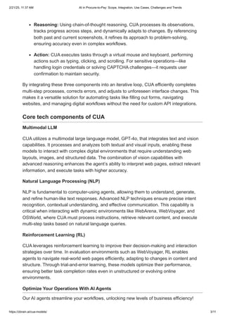 Reasoning: Using chain-of-thought reasoning, CUA processes its observations,
tracks progress across steps, and dynamically adapts to changes. By referencing
both past and current screenshots, it refines its approach to problem-solving,
ensuring accuracy even in complex workflows.
Action: CUA executes tasks through a virtual mouse and keyboard, performing
actions such as typing, clicking, and scrolling. For sensitive operations—like
handling login credentials or solving CAPTCHA challenges—it requests user
confirmation to maintain security.
By integrating these three components into an iterative loop, CUA efficiently completes
multi-step processes, corrects errors, and adjusts to unforeseen interface changes. This
makes it a versatile solution for automating tasks like filling out forms, navigating
websites, and managing digital workflows without the need for custom API integrations.
Core tech components of CUA
Multimodal LLM
CUA utilizes a multimodal large language model, GPT-4o, that integrates text and vision
capabilities. It processes and analyzes both textual and visual inputs, enabling these
models to interact with complex digital environments that require understanding web
layouts, images, and structured data. The combination of vision capabilities with
advanced reasoning enhances the agent’s ability to interpret web pages, extract relevant
information, and execute tasks with higher accuracy.
Natural Language Processing (NLP)
NLP is fundamental to computer-using agents, allowing them to understand, generate,
and refine human-like text responses. Advanced NLP techniques ensure precise intent
recognition, contextual understanding, and effective communication. This capability is
critical when interacting with dynamic environments like WebArena, WebVoyager, and
OSWorld, where CUA must process instructions, retrieve relevant content, and execute
multi-step tasks based on natural language queries.
Reinforcement Learning (RL)
CUA leverages reinforcement learning to improve their decision-making and interaction
strategies over time. In evaluation environments such as WebVoyager, RL enables
agents to navigate real-world web pages efficiently, adapting to changes in content and
structure. Through trial-and-error learning, these models optimize their performance,
ensuring better task completion rates even in unstructured or evolving online
environments.
Optimize Your Operations With AI Agents
Our AI agents streamline your workflows, unlocking new levels of business efficiency!
2/21/25, 11:37 AM AI in Procure-to-Pay: Scope, Integration, Use Cases, Challenges and Trends
https://zbrain.ai/cua-models/ 3/11
 