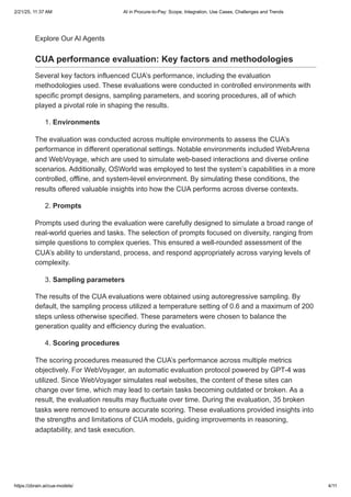 Explore Our AI Agents
CUA performance evaluation: Key factors and methodologies
Several key factors influenced CUA’s performance, including the evaluation
methodologies used. These evaluations were conducted in controlled environments with
specific prompt designs, sampling parameters, and scoring procedures, all of which
played a pivotal role in shaping the results.
1. Environments
The evaluation was conducted across multiple environments to assess the CUA’s
performance in different operational settings. Notable environments included WebArena
and WebVoyage, which are used to simulate web-based interactions and diverse online
scenarios. Additionally, OSWorld was employed to test the system’s capabilities in a more
controlled, offline, and system-level environment. By simulating these conditions, the
results offered valuable insights into how the CUA performs across diverse contexts.
2. Prompts
Prompts used during the evaluation were carefully designed to simulate a broad range of
real-world queries and tasks. The selection of prompts focused on diversity, ranging from
simple questions to complex queries. This ensured a well-rounded assessment of the
CUA’s ability to understand, process, and respond appropriately across varying levels of
complexity.
3. Sampling parameters
The results of the CUA evaluations were obtained using autoregressive sampling. By
default, the sampling process utilized a temperature setting of 0.6 and a maximum of 200
steps unless otherwise specified. These parameters were chosen to balance the
generation quality and efficiency during the evaluation.
4. Scoring procedures
The scoring procedures measured the CUA’s performance across multiple metrics
objectively. For WebVoyager, an automatic evaluation protocol powered by GPT-4 was
utilized. Since WebVoyager simulates real websites, the content of these sites can
change over time, which may lead to certain tasks becoming outdated or broken. As a
result, the evaluation results may fluctuate over time. During the evaluation, 35 broken
tasks were removed to ensure accurate scoring. These evaluations provided insights into
the strengths and limitations of CUA models, guiding improvements in reasoning,
adaptability, and task execution.
2/21/25, 11:37 AM AI in Procure-to-Pay: Scope, Integration, Use Cases, Challenges and Trends
https://zbrain.ai/cua-models/ 4/11
 