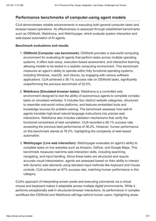 Performance benchmarks of computer-using agent models
CUA demonstrates notable advancements in executing both general computer tasks and
browser-based operations. Its effectiveness is assessed through established benchmarks
such as OSWorld, WebArena, and WebVoyager, which evaluate system interaction and
web-based automation of AI agents.
Benchmark evaluations and results
1. OSWorld (Computer use benchmark): OSWorld provides a real-world computing
environment for evaluating AI agents that perform tasks across multiple operating
systems. It offers task setup, execution-based assessment, and interactive learning,
allowing models to be tested in a realistic computing environment. This benchmark
measures an agent’s ability to operate within fully functional operating systems,
including Windows, macOS, and Ubuntu, by engaging with various software
applications. CUA achieved a 38.1% success rate on OSWorld tasks, significantly
outperforming the previous benchmark of 22.0%.
2. WebArena (Simulated browser tasks): WebArena is a controlled web
environment designed to test the ability of autonomous agents to complete complex
tasks on simulated websites. It includes four distinct website categories, structured
to resemble real-world online platforms, and features embedded tools and
knowledge sources for problem-solving. The benchmark assesses how well AI
agents translate high-level natural language instructions into precise web
interactions. WebArena also includes validation mechanisms that verify the
functional correctness of task completion. CUA recorded a 58.1% success rate,
exceeding the previous best performance of 36.2%. However, human performance
on this benchmark stands at 78.2%, highlighting the complexity of web-based
automation.
3. WebVoyager (Live web interaction): WebVoyager evaluates an agent’s ability to
complete tasks on live websites such as Amazon, GitHub, and Google Maps. This
benchmark measures real-time web interaction skills, including searching,
navigating, and input handling. Since these tasks are structured and require
accurate visual interpretation, agents are assessed based on their ability to interact
with dynamic web elements using standard input methods like keyboard and mouse
controls. CUA achieved an 87% success rate, matching human performance in this
category.
CUA’s approach of interpreting screen pixels and executing commands via a virtual
mouse and keyboard makes it adaptable across multiple digital environments. While it
performs exceptionally well in structured browser interactions, its performance in complex
workflows like OSWorld and WebArena still lags behind human users, highlighting areas
2/21/25, 11:37 AM AI in Procure-to-Pay: Scope, Integration, Use Cases, Challenges and Trends
https://zbrain.ai/cua-models/ 5/11
 