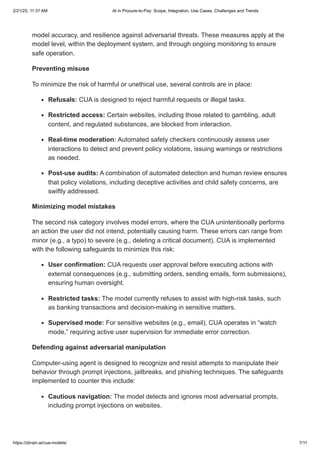 model accuracy, and resilience against adversarial threats. These measures apply at the
model level, within the deployment system, and through ongoing monitoring to ensure
safe operation.
Preventing misuse
To minimize the risk of harmful or unethical use, several controls are in place:
Refusals: CUA is designed to reject harmful requests or illegal tasks.
Restricted access: Certain websites, including those related to gambling, adult
content, and regulated substances, are blocked from interaction.
Real-time moderation: Automated safety checkers continuously assess user
interactions to detect and prevent policy violations, issuing warnings or restrictions
as needed.
Post-use audits: A combination of automated detection and human review ensures
that policy violations, including deceptive activities and child safety concerns, are
swiftly addressed.
Minimizing model mistakes
The second risk category involves model errors, where the CUA unintentionally performs
an action the user did not intend, potentially causing harm. These errors can range from
minor (e.g., a typo) to severe (e.g., deleting a critical document). CUA is implemented
with the following safeguards to minimize this risk:
User confirmation: CUA requests user approval before executing actions with
external consequences (e.g., submitting orders, sending emails, form submissions),
ensuring human oversight.
Restricted tasks: The model currently refuses to assist with high-risk tasks, such
as banking transactions and decision-making in sensitive matters.
Supervised mode: For sensitive websites (e.g., email), CUA operates in “watch
mode,” requiring active user supervision for immediate error correction.
Defending against adversarial manipulation
Computer-using agent is designed to recognize and resist attempts to manipulate their
behavior through prompt injections, jailbreaks, and phishing techniques. The safeguards
implemented to counter this include:
Cautious navigation: The model detects and ignores most adversarial prompts,
including prompt injections on websites.
2/21/25, 11:37 AM AI in Procure-to-Pay: Scope, Integration, Use Cases, Challenges and Trends
https://zbrain.ai/cua-models/ 7/11
 