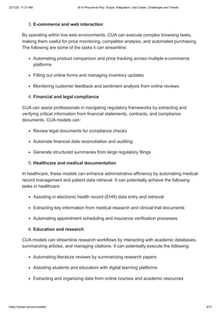 3. E-commerce and web interaction
By operating within live web environments, CUA can execute complex browsing tasks,
making them useful for price monitoring, competitor analysis, and automated purchasing.
The following are some of the tasks it can streamline:
Automating product comparison and price tracking across multiple e-commerce
platforms
Filling out online forms and managing inventory updates
Monitoring customer feedback and sentiment analysis from online reviews
4. Financial and legal compliance
CUA can assist professionals in navigating regulatory frameworks by extracting and
verifying critical information from financial statements, contracts, and compliance
documents. CUA models can:
Review legal documents for compliance checks
Automate financial data reconciliation and auditing
Generate structured summaries from large regulatory filings
5. Healthcare and medical documentation
In healthcare, these models can enhance administrative efficiency by automating medical
record management and patient data retrieval. It can potentially achieve the following
tasks in healthcare:
Assisting in electronic health record (EHR) data entry and retrieval
Extracting key information from medical research and clinical trial documents
Automating appointment scheduling and insurance verification processes
6. Education and research
CUA models can streamline research workflows by interacting with academic databases,
summarizing articles, and managing citations. It can potentially execute the following:
Automating literature reviews by summarizing research papers
Assisting students and educators with digital learning platforms
Extracting and organizing data from online courses and academic resources
2/21/25, 11:37 AM AI in Procure-to-Pay: Scope, Integration, Use Cases, Challenges and Trends
https://zbrain.ai/cua-models/ 9/11
 