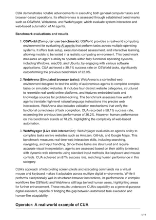 5/10
CUA demonstrates notable advancements in executing both general computer tasks and
browser-based operations. Its effectiveness is assessed through established benchmarks
such as OSWorld, WebArena, and WebVoyager, which evaluate system interaction and
web-based automation of AI agents.
Benchmark evaluations and results
1. OSWorld (Computer use benchmark): OSWorld provides a real-world computing
environment for evaluating AI agents that perform tasks across multiple operating
systems. It offers task setup, execution-based assessment, and interactive learning,
allowing models to be tested in a realistic computing environment. This benchmark
measures an agent’s ability to operate within fully functional operating systems,
including Windows, macOS, and Ubuntu, by engaging with various software
applications. CUA achieved a 38.1% success rate on OSWorld tasks, significantly
outperforming the previous benchmark of 22.0%.
2. WebArena (Simulated browser tasks): WebArena is a controlled web
environment designed to test the ability of autonomous agents to complete complex
tasks on simulated websites. It includes four distinct website categories, structured
to resemble real-world online platforms, and features embedded tools and
knowledge sources for problem-solving. The benchmark assesses how well AI
agents translate high-level natural language instructions into precise web
interactions. WebArena also includes validation mechanisms that verify the
functional correctness of task completion. CUA recorded a 58.1% success rate,
exceeding the previous best performance of 36.2%. However, human performance
on this benchmark stands at 78.2%, highlighting the complexity of web-based
automation.
3. WebVoyager (Live web interaction): WebVoyager evaluates an agent’s ability to
complete tasks on live websites such as Amazon, GitHub, and Google Maps. This
benchmark measures real-time web interaction skills, including searching,
navigating, and input handling. Since these tasks are structured and require
accurate visual interpretation, agents are assessed based on their ability to interact
with dynamic web elements using standard input methods like keyboard and mouse
controls. CUA achieved an 87% success rate, matching human performance in this
category.
CUA’s approach of interpreting screen pixels and executing commands via a virtual
mouse and keyboard makes it adaptable across multiple digital environments. While it
performs exceptionally well in structured browser interactions, its performance in complex
workflows like OSWorld and WebArena still lags behind human users, highlighting areas
for further enhancement. These results underscore CUA’s capability as a general-purpose
digital assistant, capable of bridging the gap between automated task execution and
human-like adaptability.
Operator: A real-world example of CUA
 